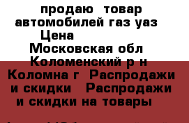 продаю  товар автомобилей газ/уаз › Цена ­ 1 000 000 - Московская обл., Коломенский р-н, Коломна г. Распродажи и скидки » Распродажи и скидки на товары   